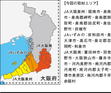 【今回の取材エリア】JA大阪泉州：阪南市・泉南市・泉南郡岬町・泉南郡熊取町・泉南郡田尻町・泉佐野市・貝塚市\nJAいずみの：岸和田市・泉大津市・高石市・泉北郡忠岡町・和泉市\nJA大阪南：富田林市・羽曳野市・大阪狭山市・藤井寺市・河内長野市・南河内郡河南町・南河内郡太子町・堺市美原区・南河内郡千早赤阪村