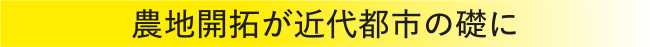 農地開拓が近代都市の礎に